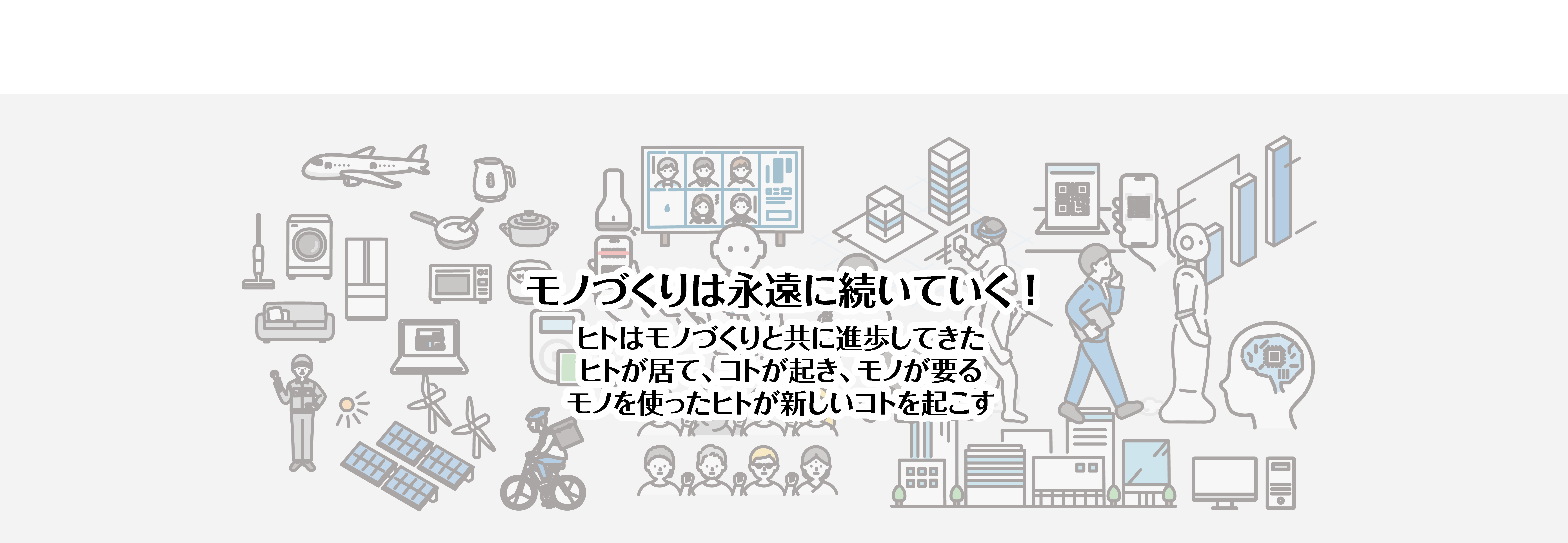 モノづくりは永遠に続いていく！ ヒトはモノづくりと共に進歩してきた。ヒトが居て、コトが起き、モノが要る。モノを使ったヒトが新しいコトを起こす。