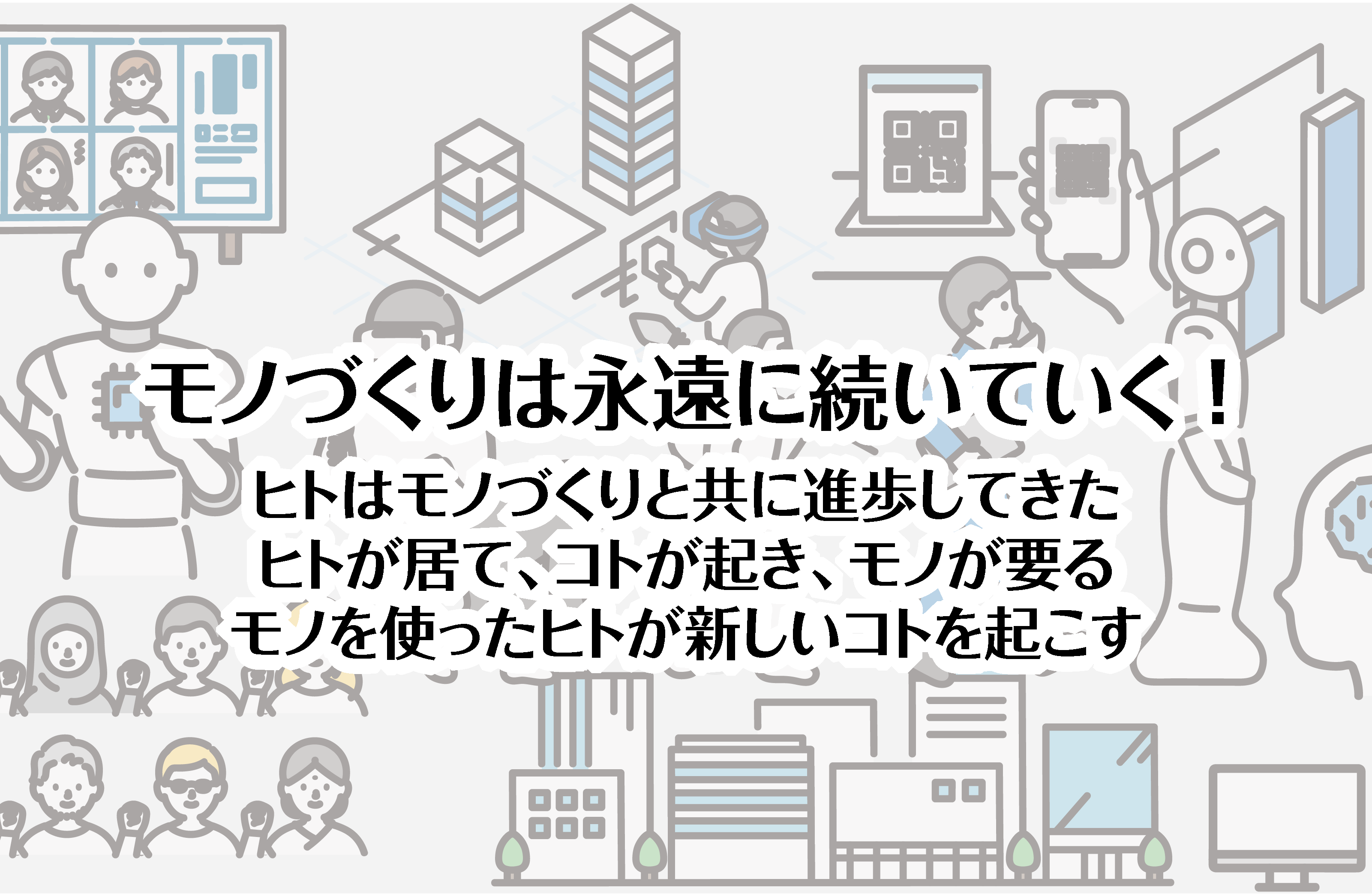 モノづくりは永遠に続いていく！ ヒトはモノづくりと共に進歩してきた。ヒトが居て、コトが起き、モノが要る。モノを使ったヒトが新しいコトを起こす。